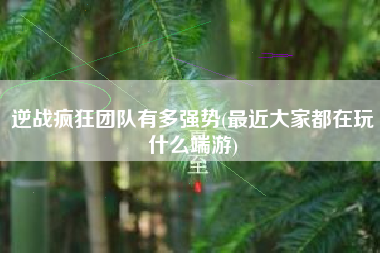 逆战疯狂团队有多强势(最近大家都在玩什么端游)