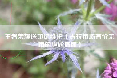 王者荣耀送印记维护（古玩市场有价无市的尴尬局面）