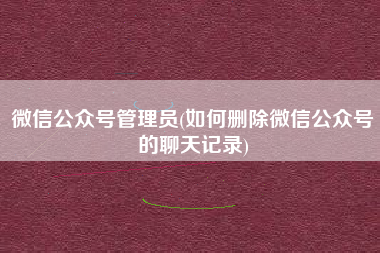 微信公众号管理员(如何删除微信公众号的聊天记录)