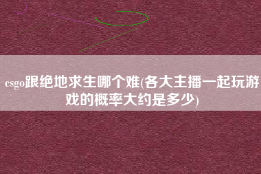 csgo跟绝地求生哪个难(各大主播一起玩游戏的概率大约是多少)