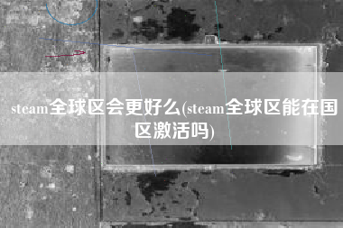 steam全球区会更好么(steam全球区能在国区激活吗)