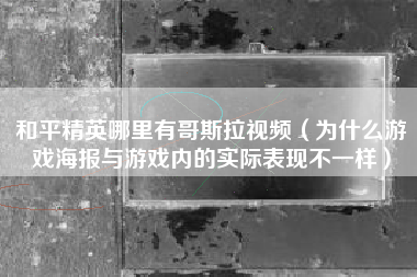 和平精英哪里有哥斯拉视频（为什么游戏海报与游戏内的实际表现不一样）