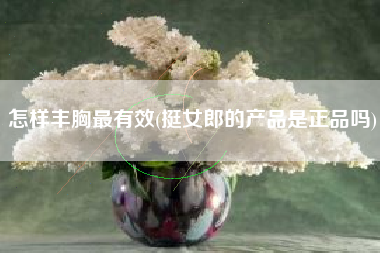 怎样丰胸最有效(挺女郎的产品是正品吗)