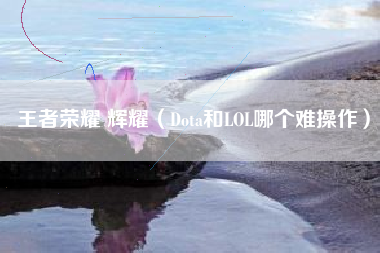 王者荣耀 辉耀（Dota和LOL哪个难操作）