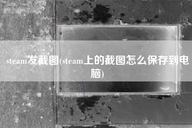 steam发截图(steam上的截图怎么保存到电脑)