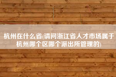 杭州在什么省(请问浙江省人才市场属于杭州哪个区哪个派出所管理的)