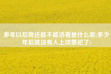 多年以后我还能不能活着是什么歌(多少年后就没有人上坟祭祀了)