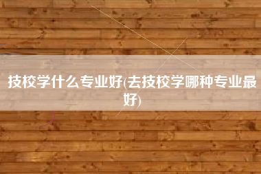 技校学什么专业好(去技校学哪种专业最好)