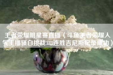 王者荣耀明星赛直播（斗鱼王者荣耀人气主播骚白挑战333连胜吉尼斯纪录成功）