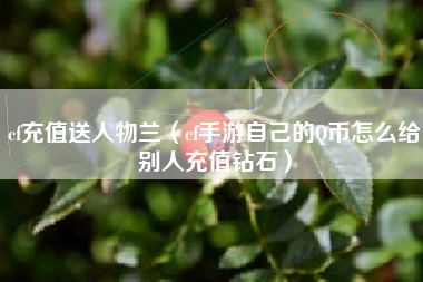 cf充值送人物兰（cf手游自己的Q币怎么给别人充值钻石）