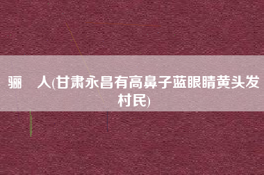 骊靬人(甘肃永昌有高鼻子蓝眼睛黄头发村民)