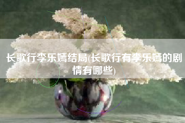 长歌行李乐嫣结局(长歌行有李乐嫣的剧情有哪些)