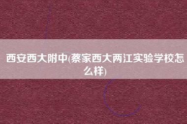 西安西大附中(蔡家西大两江实验学校怎么样)