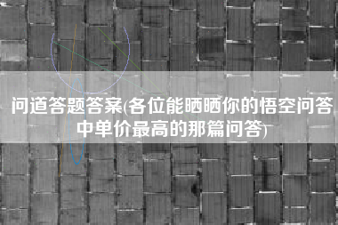 问道答题答案(各位能晒晒你的悟空问答中单价最高的那篇问答)