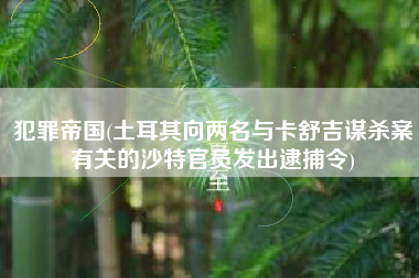 犯罪帝国(土耳其向两名与卡舒吉谋杀案有关的沙特官员发出逮捕令)