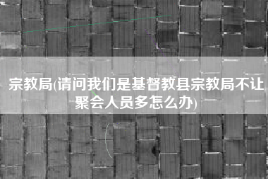 宗教局(请问我们是基督教县宗教局不让聚会人员多怎么办)