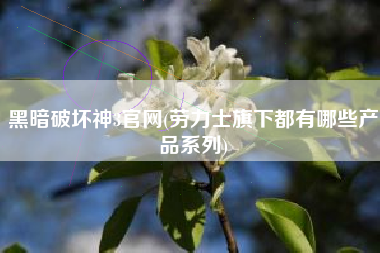 黑暗破坏神3官网(劳力士旗下都有哪些产品系列)