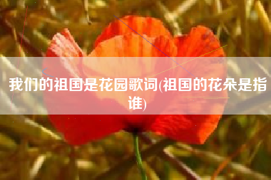 我们的祖国是花园歌词(祖国的花朵是指谁)