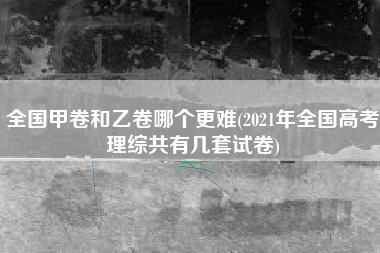 全国甲卷和乙卷哪个更难(2021年全国高考理综共有几套试卷)