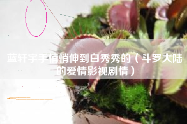 蓝轩宇手悄悄伸到白秀秀的（斗罗大陆的爱情影视剧情）