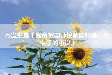 万蛊虫皇（皇帝被国师控制国师是一天虫子的小说）