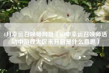 4月幸运召唤师网址（lol中幸运召唤师活动中游戏大区未开启是什么意思）