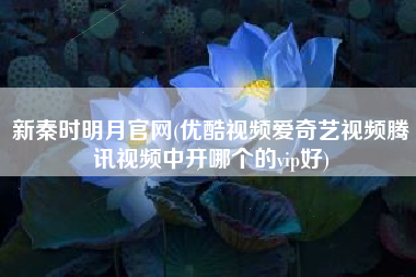 新秦时明月官网(优酷视频爱奇艺视频腾讯视频中开哪个的vip好)