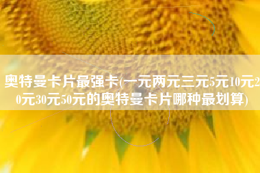 奥特曼卡片最强卡(一元两元三元5元10元20元30元50元的奥特曼卡片哪种最划算)