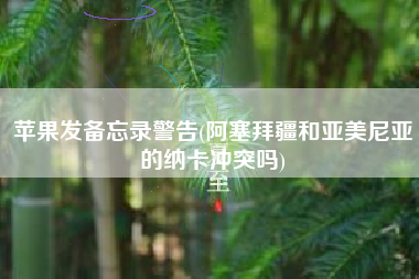 苹果发备忘录警告(阿塞拜疆和亚美尼亚的纳卡冲突吗)