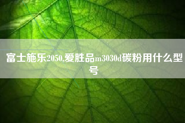 富士施乐2050,爱胜品m3030d碳粉用什么型号