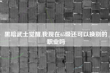 黑暗武士觉醒,我现在65级还可以换别的职业吗