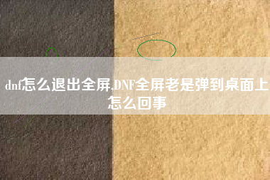 dnf怎么退出全屏,DNF全屏老是弹到桌面上怎么回事