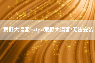 荒野大镖客2ps4,ps4荒野大镖客2无法安装