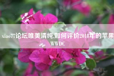 xiao77论坛唯美清纯,如何评价2018年的苹果WWDC