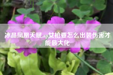 冰晶凤凰天赋,ap女枪要怎么出装伤害才能最大化