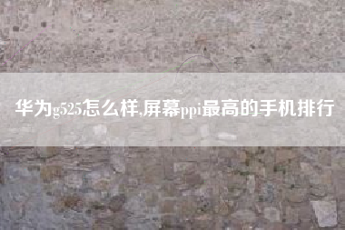 华为g525怎么样,屏幕ppi最高的手机排行