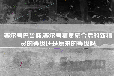 赛尔号巴鲁斯,赛尔号精灵融合后的新精灵的等级还是原来的等级吗