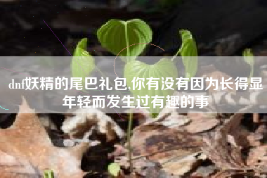 dnf妖精的尾巴礼包,你有没有因为长得显年轻而发生过有趣的事