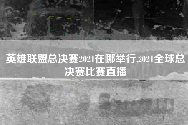 英雄联盟总决赛2021在哪举行,2021全球总决赛比赛直播