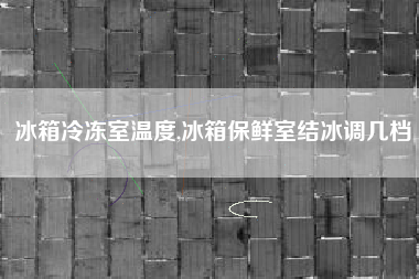 冰箱冷冻室温度,冰箱保鲜室结冰调几档