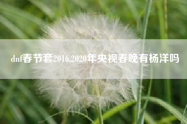 dnf春节套2016,2020年央视春晚有杨洋吗