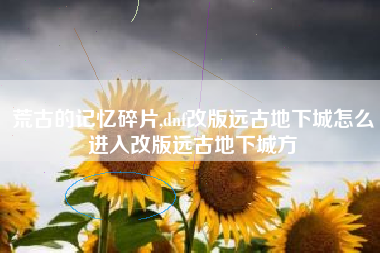 荒古的记忆碎片,dnf改版远古地下城怎么进入改版远古地下城方