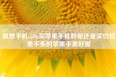 联想手机s800,买苹果手机好呢还是买价位差不多的苹果手表好呢