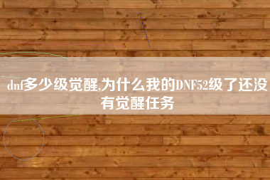 dnf多少级觉醒,为什么我的DNF52级了还没有觉醒任务