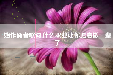 始作俑者歌词,什么职业让你愿意做一辈子