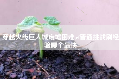 穿越火线巨人城废墟困难,cf普通挑战刷经验哪个最快