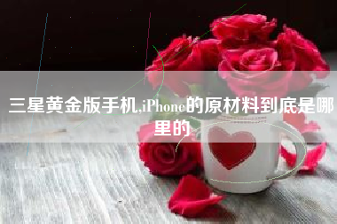 三星黄金版手机,iPhone的原材料到底是哪里的