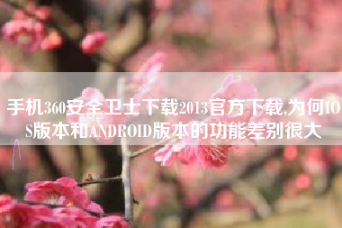 手机360安全卫士下载2013官方下载,为何IOS版本和ANDROID版本的功能差别很大