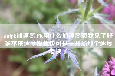 dnfpk加速器,PK用什么加速器啊我见了好多本来速度没我快可是一开场那个速度老快了