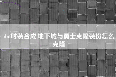 dnf时装合成,地下城与勇士克隆装扮怎么克隆